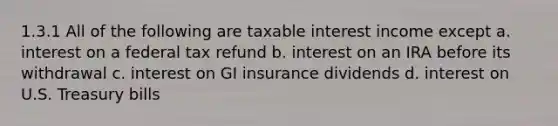 1.3.1 All of the following are taxable interest income except a. interest on a federal tax refund b. interest on an IRA before its withdrawal c. interest on GI insurance dividends d. interest on U.S. Treasury bills