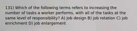 131) Which of the following terms refers to increasing the number of tasks a worker performs, with all of the tasks at the same level of responsibility? A) job design B) job rotation C) job enrichment D) job enlargement