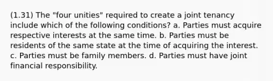 (1.31) The "four unities" required to create a joint tenancy include which of the following conditions? a. Parties must acquire respective interests at the same time. b. Parties must be residents of the same state at the time of acquiring the interest. c. Parties must be family members. d. Parties must have joint financial responsibility.