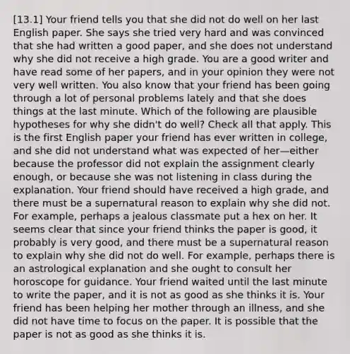 [13.1] Your friend tells you that she did not do well on her last English paper. She says she tried very hard and was convinced that she had written a good paper, and she does not understand why she did not receive a high grade. You are a good writer and have read some of her papers, and in your opinion they were not very well written. You also know that your friend has been going through a lot of personal problems lately and that she does things at the last minute. Which of the following are plausible hypotheses for why she didn't do well? Check all that apply. This is the first English paper your friend has ever written in college, and she did not understand what was expected of her—either because the professor did not explain the assignment clearly enough, or because she was not listening in class during the explanation. Your friend should have received a high grade, and there must be a supernatural reason to explain why she did not. For example, perhaps a jealous classmate put a hex on her. It seems clear that since your friend thinks the paper is good, it probably is very good, and there must be a supernatural reason to explain why she did not do well. For example, perhaps there is an astrological explanation and she ought to consult her horoscope for guidance. Your friend waited until the last minute to write the paper, and it is not as good as she thinks it is. Your friend has been helping her mother through an illness, and she did not have time to focus on the paper. It is possible that the paper is not as good as she thinks it is.