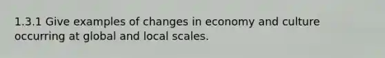 1.3.1 Give examples of changes in economy and culture occurring at global and local scales.