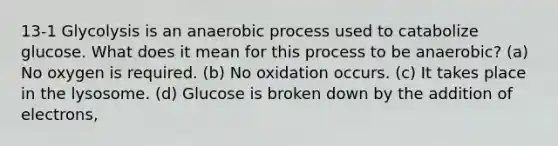 13-1 Glycolysis is an anaerobic process used to catabolize glucose. What does it mean for this process to be anaerobic? (a) No oxygen is required. (b) No oxidation occurs. (c) It takes place in the lysosome. (d) Glucose is broken down by the addition of electrons,