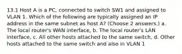 13.1 Host A is a PC, connected to switch SW1 and assigned to VLAN 1. Which of the following are typically assigned an IP address in the same subnet as host A? (Choose 2 answers.) a. The local router's WAN interface, b. The local router's LAN interface, c. All other hosts attached to the same switch, d. Other hosts attached to the same switch and also in VLAN 1