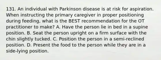 131. An individual with Parkinson disease is at risk for aspiration. When instructing the primary caregiver in proper positioning during feeding, what is the BEST recommendation for the OT practitioner to make? A. Have the person lie in bed in a supine position. B. Seat the person upright on a firm surface with the chin slightly tucked. C. Position the person in a semi-reclined position. D. Present the food to the person while they are in a side-lying position.