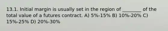 13.1. Initial margin is usually set in the region of ________ of the total value of a futures contract. A) 5%-15% B) 10%-20% C) 15%-25% D) 20%-30%