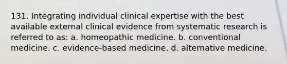 131. Integrating individual clinical expertise with the best available external clinical evidence from systematic research is referred to as: a. homeopathic medicine. b. conventional medicine. c. evidence-based medicine. d. alternative medicine.