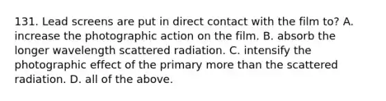 131. Lead screens are put in direct contact with the film to? A. increase the photographic action on the film. B. absorb the longer wavelength scattered radiation. C. intensify the photographic effect of the primary more than the scattered radiation. D. all of the above.