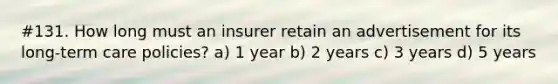 #131. How long must an insurer retain an advertisement for its long-term care policies? a) 1 year b) 2 years c) 3 years d) 5 years