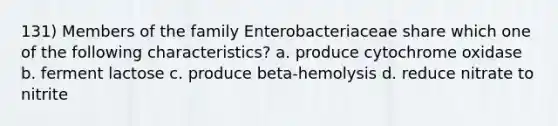 131) Members of the family Enterobacteriaceae share which one of the following characteristics? a. produce cytochrome oxidase b. ferment lactose c. produce beta-hemolysis d. reduce nitrate to nitrite