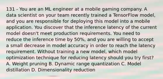 131 - You are an ML engineer at a mobile gaming company. A data scientist on your team recently trained a TensorFlow model, and you are responsible for deploying this model into a mobile application. You discover that the inference latency of the current model doesn't meet production requirements. You need to reduce the inference time by 50%, and you are willing to accept a small decrease in model accuracy in order to reach the latency requirement. Without training a new model, which model optimization technique for reducing latency should you try first? A. Weight pruning B. Dynamic range quantization C. Model distillation D. Dimensionality reduction