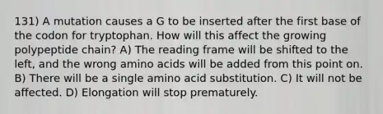 131) A mutation causes a G to be inserted after the first base of the codon for tryptophan. How will this affect the growing polypeptide chain? A) The reading frame will be shifted to the left, and the wrong amino acids will be added from this point on. B) There will be a single amino acid substitution. C) It will not be affected. D) Elongation will stop prematurely.