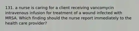 131. a nurse is caring for a client receiving vancomycin intravenous infusion for treatment of a wound infected with MRSA. Which finding should the nurse report immediately to the health care provider?