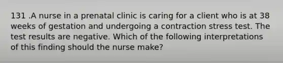 131 .A nurse in a prenatal clinic is caring for a client who is at 38 weeks of gestation and undergoing a contraction stress test. The test results are negative. Which of the following interpretations of this finding should the nurse make?