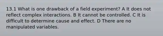 13.1 What is one drawback of a field experiment? A It does not reflect complex interactions. B It cannot be controlled. C It is difficult to determine cause and effect. D There are no manipulated variables.