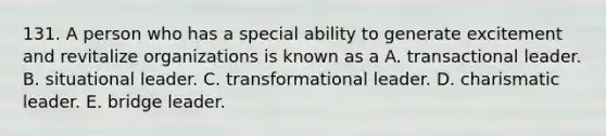 131. A person who has a special ability to generate excitement and revitalize organizations is known as a A. transactional leader. B. situational leader. C. transformational leader. D. charismatic leader. E. bridge leader.