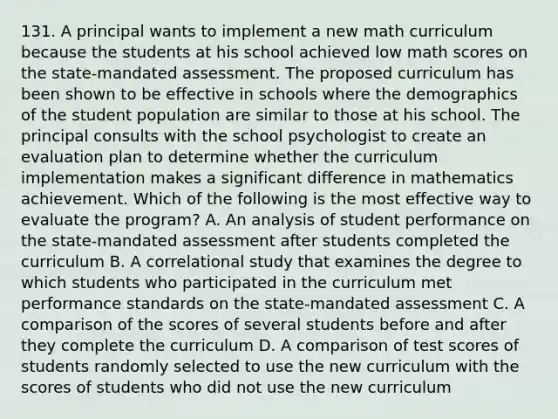 131. A principal wants to implement a new math curriculum because the students at his school achieved low math scores on the state-mandated assessment. The proposed curriculum has been shown to be effective in schools where the demographics of the student population are similar to those at his school. The principal consults with the school psychologist to create an evaluation plan to determine whether the curriculum implementation makes a significant difference in mathematics achievement. Which of the following is the most effective way to evaluate the program? A. An analysis of student performance on the state-mandated assessment after students completed the curriculum B. A correlational study that examines the degree to which students who participated in the curriculum met performance standards on the state-mandated assessment C. A comparison of the scores of several students before and after they complete the curriculum D. A comparison of test scores of students randomly selected to use the new curriculum with the scores of students who did not use the new curriculum