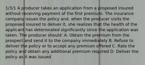 1/3/1 A producer takes an application from a proposed insured without receiving payment of the first premium. The insurance company issues the policy and, when the producer visits the proposed insured to deliver it, she realizes that the health of the applicant has deteriorated significantly since the application was taken. The producer should: A. Obtain the premium from the prospect and send it to the company immediately B. Refuse to deliver the policy or to accept any premium offered C. Rate the policy and obtain any additional premium required D. Deliver the policy as it was issued