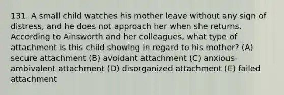 131. A small child watches his mother leave without any sign of distress, and he does not approach her when she returns. According to Ainsworth and her colleagues, what type of attachment is this child showing in regard to his mother? (A) secure attachment (B) avoidant attachment (C) anxious-ambivalent attachment (D) disorganized attachment (E) failed attachment