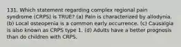 131. Which statement regarding complex regional pain syndrome (CRPS) is TRUE? (a) Pain is characterized by allodynia. (b) Local osteopenia is a common early occurrence. (c) Causalgia is also known as CRPS type 1. (d) Adults have a better prognosis than do children with CRPS.