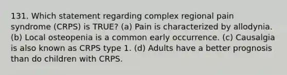 131. Which statement regarding complex regional pain syndrome (CRPS) is TRUE? (a) Pain is characterized by allodynia. (b) Local osteopenia is a common early occurrence. (c) Causalgia is also known as CRPS type 1. (d) Adults have a better prognosis than do children with CRPS.