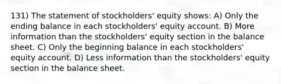 131) The statement of stockholders' equity shows: A) Only the ending balance in each stockholders' equity account. B) More information than the stockholders' equity section in the balance sheet. C) Only the beginning balance in each stockholders' equity account. D) Less information than the stockholders' equity section in the balance sheet.