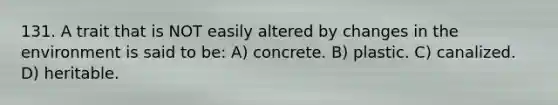 131. A trait that is NOT easily altered by changes in the environment is said to be: A) concrete. B) plastic. C) canalized. D) heritable.