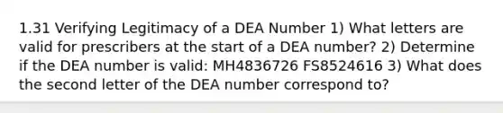 1.31 Verifying Legitimacy of a DEA Number 1) What letters are valid for prescribers at the start of a DEA number? 2) Determine if the DEA number is valid: MH4836726 FS8524616 3) What does the second letter of the DEA number correspond to?