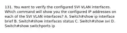 131. You want to verify the configured SVI VLAN interfaces. Which command will show you the configured IP addresses on each of the SVI VLAN interfaces? A. Switch#show ip interface brief B. Switch#show interfaces status C. Switch#show svi D. Switch#show switchports ip