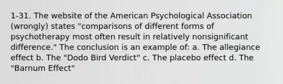 1-31. The website of the American Psychological Association (wrongly) states "comparisons of different forms of psychotherapy most often result in relatively nonsignificant difference." The conclusion is an example of: a. The allegiance effect b. The "Dodo Bird Verdict" c. The placebo effect d. The "Barnum Effect"