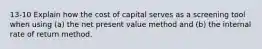 13-10 Explain how the cost of capital serves as a screening tool when using (a) the net present value method and (b) the internal rate of return method.