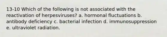 13-10 Which of the following is not associated with the reactivation of herpesviruses? a. hormonal fluctuations b. antibody deficiency c. bacterial infection d. immunosuppression e. ultraviolet radiation.