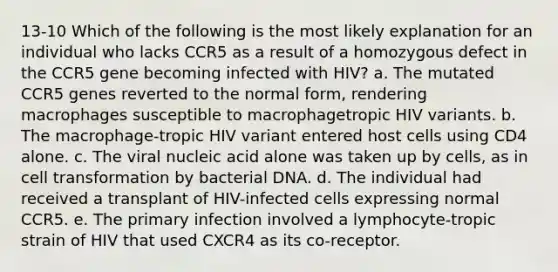 13-10 Which of the following is the most likely explanation for an individual who lacks CCR5 as a result of a homozygous defect in the CCR5 gene becoming infected with HIV? a. The mutated CCR5 genes reverted to the normal form, rendering macrophages susceptible to macrophagetropic HIV variants. b. The macrophage-tropic HIV variant entered host cells using CD4 alone. c. The viral nucleic acid alone was taken up by cells, as in cell transformation by bacterial DNA. d. The individual had received a transplant of HIV-infected cells expressing normal CCR5. e. The primary infection involved a lymphocyte-tropic strain of HIV that used CXCR4 as its co-receptor.