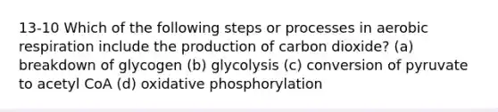 13-10 Which of the following steps or processes in aerobic respiration include the production of carbon dioxide? (a) breakdown of glycogen (b) glycolysis (c) conversion of pyruvate to acetyl CoA (d) oxidative phosphorylation