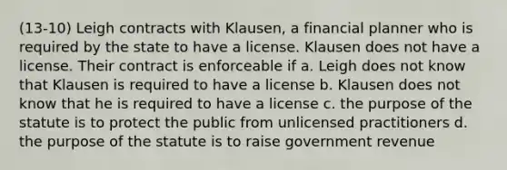 (13-10) Leigh contracts with Klausen, a financial planner who is required by the state to have a license. Klausen does not have a license. Their contract is enforceable if a. Leigh does not know that Klausen is required to have a license b. Klausen does not know that he is required to have a license c. the purpose of the statute is to protect the public from unlicensed practitioners d. the purpose of the statute is to raise government revenue