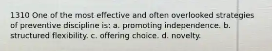 1310 One of the most effective and often overlooked strategies of preventive discipline is: a. promoting independence. b. structured flexibility. c. offering choice. d. novelty.