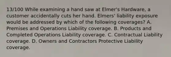 13/100 While examining a hand saw at Elmer's Hardware, a customer accidentally cuts her hand. Elmers' liability exposure would be addressed by which of the following coverages? A. Premises and Operations Liability coverage. B. Products and Completed Operations Liability coverage. C. Contractual Liability coverage. D. Owners and Contractors Protective Liability coverage.