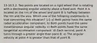 13-10.5.2. Two points are located on a rigid wheel that is rotating with a decreasing angular velocity about a fixed axis. Point A is located on the rim of the wheel and point B is halfway between the rim and the axis. Which one of the following statements is true concerning this situation? 1/1 a) Both points have the same radial acceleration component. b) Both points have the same instantaneous angular velocity. c) Both points have the same tangential acceleration component. d) Each second, point A turns through a greater angle than point B. e) The angular velocity at point A is greater than that of point B.