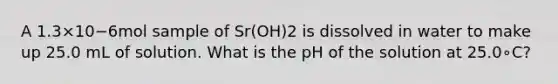 A 1.3×10−6mol sample of Sr(OH)2 is dissolved in water to make up 25.0 mL of solution. What is the pH of the solution at 25.0∘C?