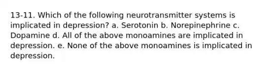 13-11. Which of the following neurotransmitter systems is implicated in depression? a. Serotonin b. Norepinephrine c. Dopamine d. All of the above monoamines are implicated in depression. e. None of the above monoamines is implicated in depression.