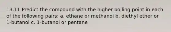 13.11 Predict the compound with the higher boiling point in each of the following pairs: a. ethane or methanol b. diethyl ether or 1-butanol c. 1-butanol or pentane