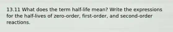 13.11 What does the term half-life mean? Write the expressions for the half-lives of zero-order, first-order, and second-order reactions.