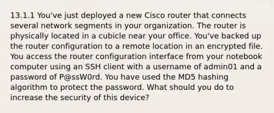 13.1.1 You've just deployed a new Cisco router that connects several network segments in your organization. The router is physically located in a cubicle near your office. You've backed up the router configuration to a remote location in an encrypted file. You access the router configuration interface from your notebook computer using an SSH client with a username of admin01 and a password of P@ssW0rd. You have used the MD5 hashing algorithm to protect the password. What should you do to increase the security of this device?