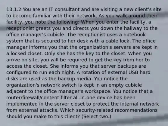 13.1.2 You are an IT consultant and are visiting a new client's site to become familiar with their network. As you walk around their facility, you note the following: When you enter the facility, a receptionist greets you and directs you down the hallway to the office manager's cubicle. The receptionist uses a notebook system that is secured to her desk with a cable lock. The office manager informs you that the organization's servers are kept in a locked closet. Only she has the key to the closet. When you arrive on site, you will be required to get the key from her to access the closet. She informs you that server backups are configured to run each night. A rotation of external USB hard disks are used as the backup media. You notice the organization's network switch is kept in an empty cubicle adjacent to the office manager's workspace. You notice that a router/firewall/content filter all-in-one device has been implemented in the server closet to protect the internal network from external attacks. Which security-related recommendations should you make to this client? (Select two.)