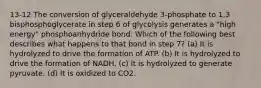 13-12 The conversion of glyceraldehyde 3-phosphate to 1,3 bisphosphoglycerate in step 6 of glycolysis generates a "high energy" phosphoanhydride bond. Which of the following best describes what happens to that bond in step 7? (a) It is hydrolyzed to drive the formation of ATP. (b) It is hydrolyzed to drive the formation of NADH. (c) It is hydrolyzed to generate pyruvate. (d) It is oxidized to CO2.