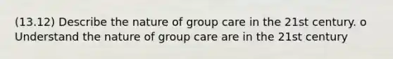 (13.12) Describe the nature of group care in the 21st century. o Understand the nature of group care are in the 21st century