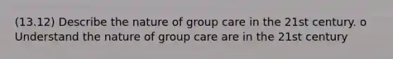 (13.12) Describe the nature of group care in the 21st century. o Understand the nature of group care are in the 21st century