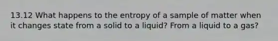 13.12 What happens to the entropy of a sample of matter when it changes state from a solid to a liquid? From a liquid to a gas?