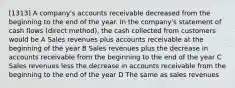 [1313] A company's accounts receivable decreased from the beginning to the end of the year. In the company's statement of cash flows (direct method), the cash collected from customers would be A Sales revenues plus accounts receivable at the beginning of the year B Sales revenues plus the decrease in accounts receivable from the beginning to the end of the year C Sales revenues less the decrease in accounts receivable from the beginning to the end of the year D The same as sales revenues