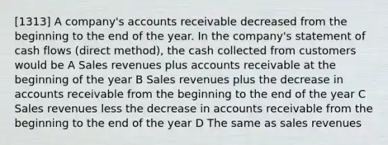 [1313] A company's accounts receivable decreased from the beginning to the end of the year. In the company's statement of cash flows (direct method), the cash collected from customers would be A Sales revenues plus accounts receivable at the beginning of the year B Sales revenues plus the decrease in accounts receivable from the beginning to the end of the year C Sales revenues less the decrease in accounts receivable from the beginning to the end of the year D The same as sales revenues