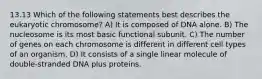 13.13 Which of the following statements best describes the eukaryotic chromosome? A) It is composed of DNA alone. B) The nucleosome is its most basic functional subunit. C) The number of genes on each chromosome is different in different cell types of an organism. D) It consists of a single linear molecule of double-stranded DNA plus proteins.